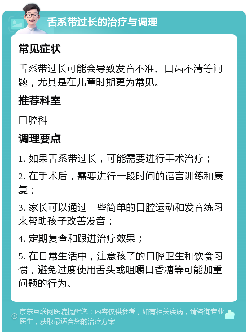 舌系带过长的治疗与调理 常见症状 舌系带过长可能会导致发音不准、口齿不清等问题，尤其是在儿童时期更为常见。 推荐科室 口腔科 调理要点 1. 如果舌系带过长，可能需要进行手术治疗； 2. 在手术后，需要进行一段时间的语言训练和康复； 3. 家长可以通过一些简单的口腔运动和发音练习来帮助孩子改善发音； 4. 定期复查和跟进治疗效果； 5. 在日常生活中，注意孩子的口腔卫生和饮食习惯，避免过度使用舌头或咀嚼口香糖等可能加重问题的行为。