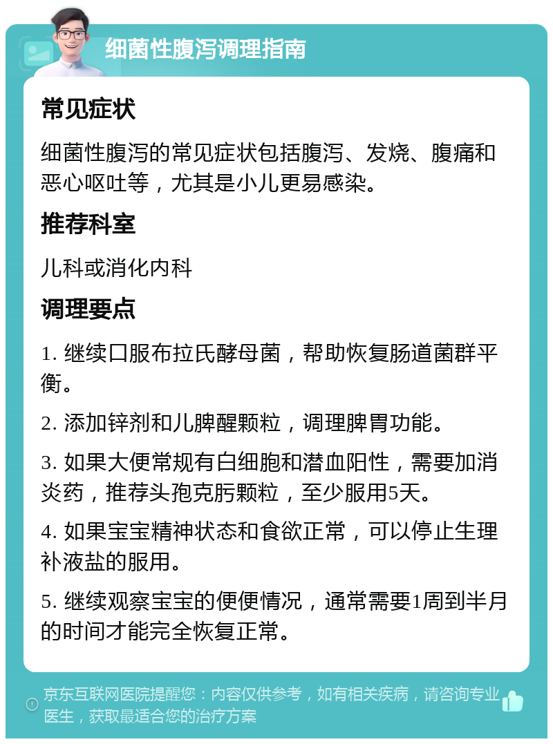 细菌性腹泻调理指南 常见症状 细菌性腹泻的常见症状包括腹泻、发烧、腹痛和恶心呕吐等，尤其是小儿更易感染。 推荐科室 儿科或消化内科 调理要点 1. 继续口服布拉氏酵母菌，帮助恢复肠道菌群平衡。 2. 添加锌剂和儿脾醒颗粒，调理脾胃功能。 3. 如果大便常规有白细胞和潜血阳性，需要加消炎药，推荐头孢克肟颗粒，至少服用5天。 4. 如果宝宝精神状态和食欲正常，可以停止生理补液盐的服用。 5. 继续观察宝宝的便便情况，通常需要1周到半月的时间才能完全恢复正常。