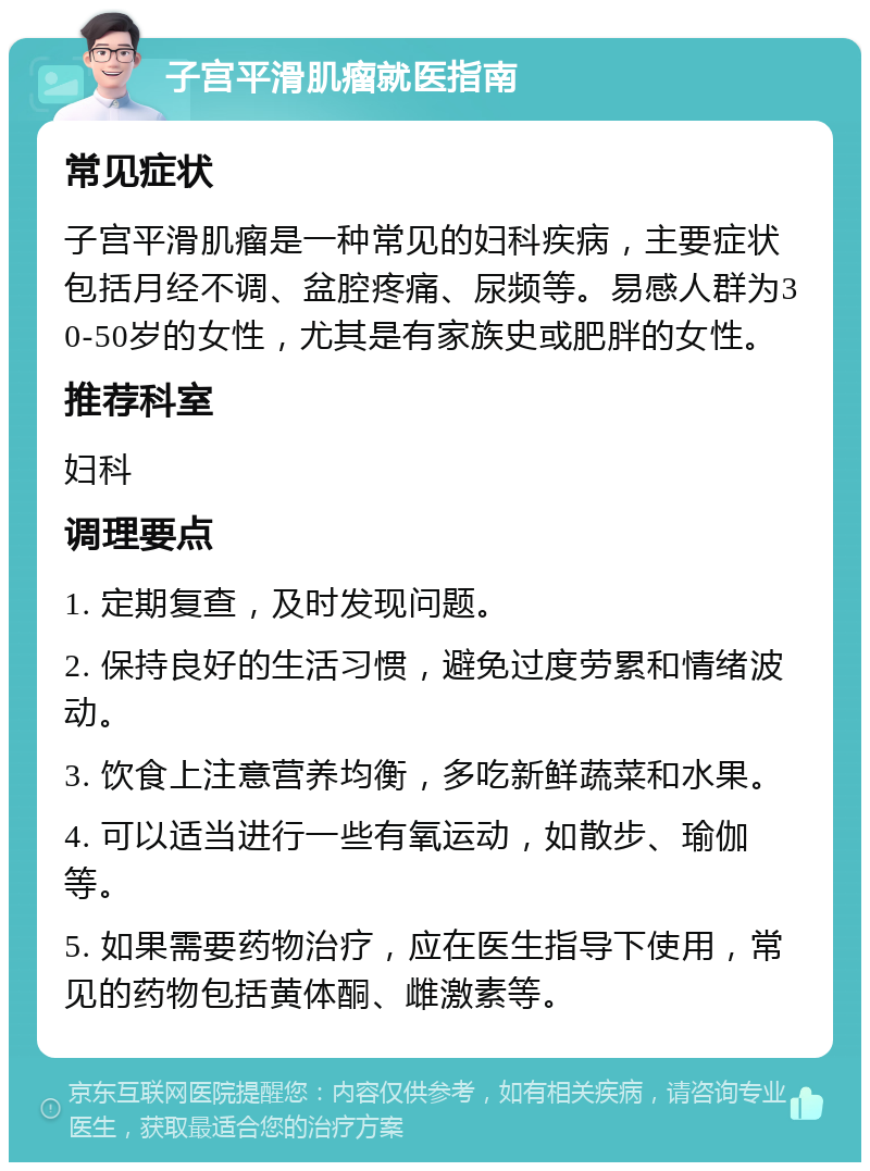 子宫平滑肌瘤就医指南 常见症状 子宫平滑肌瘤是一种常见的妇科疾病，主要症状包括月经不调、盆腔疼痛、尿频等。易感人群为30-50岁的女性，尤其是有家族史或肥胖的女性。 推荐科室 妇科 调理要点 1. 定期复查，及时发现问题。 2. 保持良好的生活习惯，避免过度劳累和情绪波动。 3. 饮食上注意营养均衡，多吃新鲜蔬菜和水果。 4. 可以适当进行一些有氧运动，如散步、瑜伽等。 5. 如果需要药物治疗，应在医生指导下使用，常见的药物包括黄体酮、雌激素等。