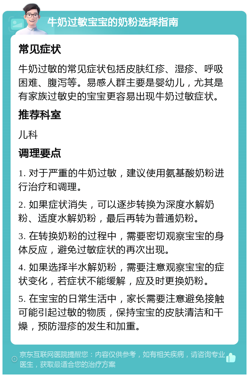 牛奶过敏宝宝的奶粉选择指南 常见症状 牛奶过敏的常见症状包括皮肤红疹、湿疹、呼吸困难、腹泻等。易感人群主要是婴幼儿，尤其是有家族过敏史的宝宝更容易出现牛奶过敏症状。 推荐科室 儿科 调理要点 1. 对于严重的牛奶过敏，建议使用氨基酸奶粉进行治疗和调理。 2. 如果症状消失，可以逐步转换为深度水解奶粉、适度水解奶粉，最后再转为普通奶粉。 3. 在转换奶粉的过程中，需要密切观察宝宝的身体反应，避免过敏症状的再次出现。 4. 如果选择半水解奶粉，需要注意观察宝宝的症状变化，若症状不能缓解，应及时更换奶粉。 5. 在宝宝的日常生活中，家长需要注意避免接触可能引起过敏的物质，保持宝宝的皮肤清洁和干燥，预防湿疹的发生和加重。