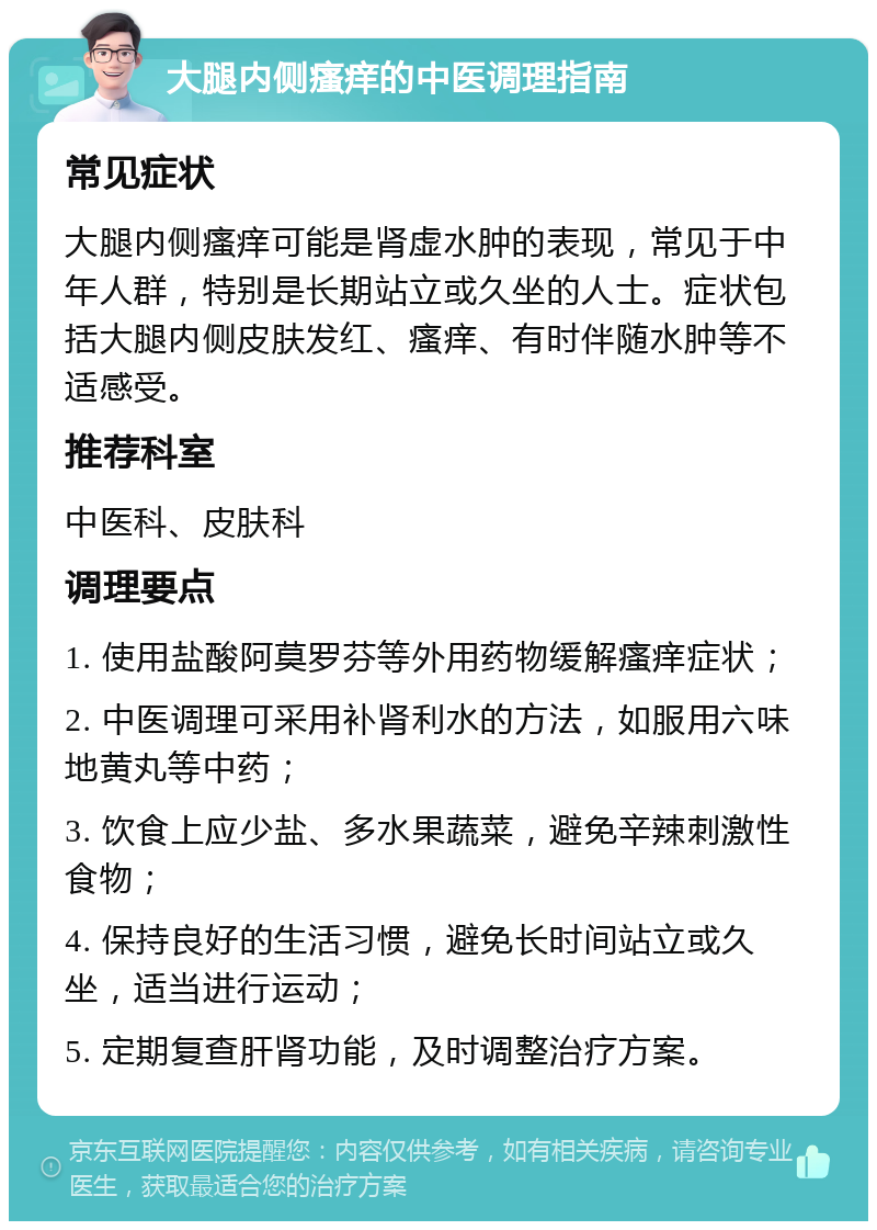 大腿内侧瘙痒的中医调理指南 常见症状 大腿内侧瘙痒可能是肾虚水肿的表现，常见于中年人群，特别是长期站立或久坐的人士。症状包括大腿内侧皮肤发红、瘙痒、有时伴随水肿等不适感受。 推荐科室 中医科、皮肤科 调理要点 1. 使用盐酸阿莫罗芬等外用药物缓解瘙痒症状； 2. 中医调理可采用补肾利水的方法，如服用六味地黄丸等中药； 3. 饮食上应少盐、多水果蔬菜，避免辛辣刺激性食物； 4. 保持良好的生活习惯，避免长时间站立或久坐，适当进行运动； 5. 定期复查肝肾功能，及时调整治疗方案。