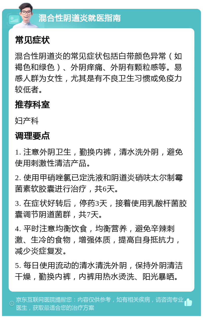 混合性阴道炎就医指南 常见症状 混合性阴道炎的常见症状包括白带颜色异常（如褐色和绿色）、外阴痒痛、外阴有颗粒感等。易感人群为女性，尤其是有不良卫生习惯或免疫力较低者。 推荐科室 妇产科 调理要点 1. 注意外阴卫生，勤换内裤，清水洗外阴，避免使用刺激性清洁产品。 2. 使用甲硝唑氯已定洗液和阴道炎硝呋太尔制霉菌素软胶囊进行治疗，共6天。 3. 在症状好转后，停药3天，接着使用乳酸杆菌胶囊调节阴道菌群，共7天。 4. 平时注意均衡饮食，均衡营养，避免辛辣刺激、生冷的食物，增强体质，提高自身抵抗力，减少炎症复发。 5. 每日使用流动的清水清洗外阴，保持外阴清洁干燥，勤换内裤，内裤用热水烫洗、阳光暴晒。