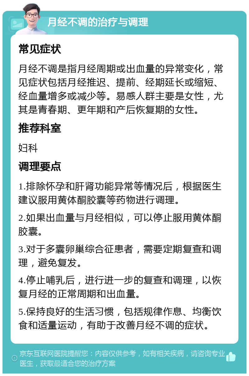 月经不调的治疗与调理 常见症状 月经不调是指月经周期或出血量的异常变化，常见症状包括月经推迟、提前、经期延长或缩短、经血量增多或减少等。易感人群主要是女性，尤其是青春期、更年期和产后恢复期的女性。 推荐科室 妇科 调理要点 1.排除怀孕和肝肾功能异常等情况后，根据医生建议服用黄体酮胶囊等药物进行调理。 2.如果出血量与月经相似，可以停止服用黄体酮胶囊。 3.对于多囊卵巢综合征患者，需要定期复查和调理，避免复发。 4.停止哺乳后，进行进一步的复查和调理，以恢复月经的正常周期和出血量。 5.保持良好的生活习惯，包括规律作息、均衡饮食和适量运动，有助于改善月经不调的症状。