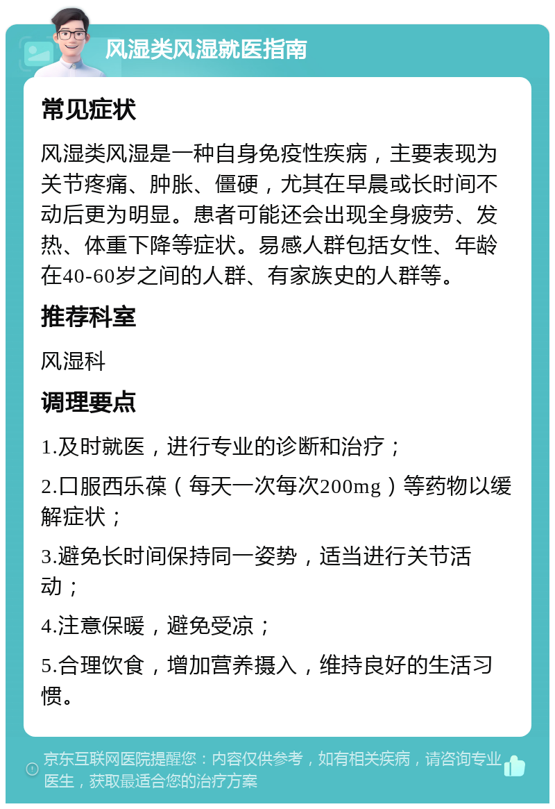 风湿类风湿就医指南 常见症状 风湿类风湿是一种自身免疫性疾病，主要表现为关节疼痛、肿胀、僵硬，尤其在早晨或长时间不动后更为明显。患者可能还会出现全身疲劳、发热、体重下降等症状。易感人群包括女性、年龄在40-60岁之间的人群、有家族史的人群等。 推荐科室 风湿科 调理要点 1.及时就医，进行专业的诊断和治疗； 2.口服西乐葆（每天一次每次200mg）等药物以缓解症状； 3.避免长时间保持同一姿势，适当进行关节活动； 4.注意保暖，避免受凉； 5.合理饮食，增加营养摄入，维持良好的生活习惯。