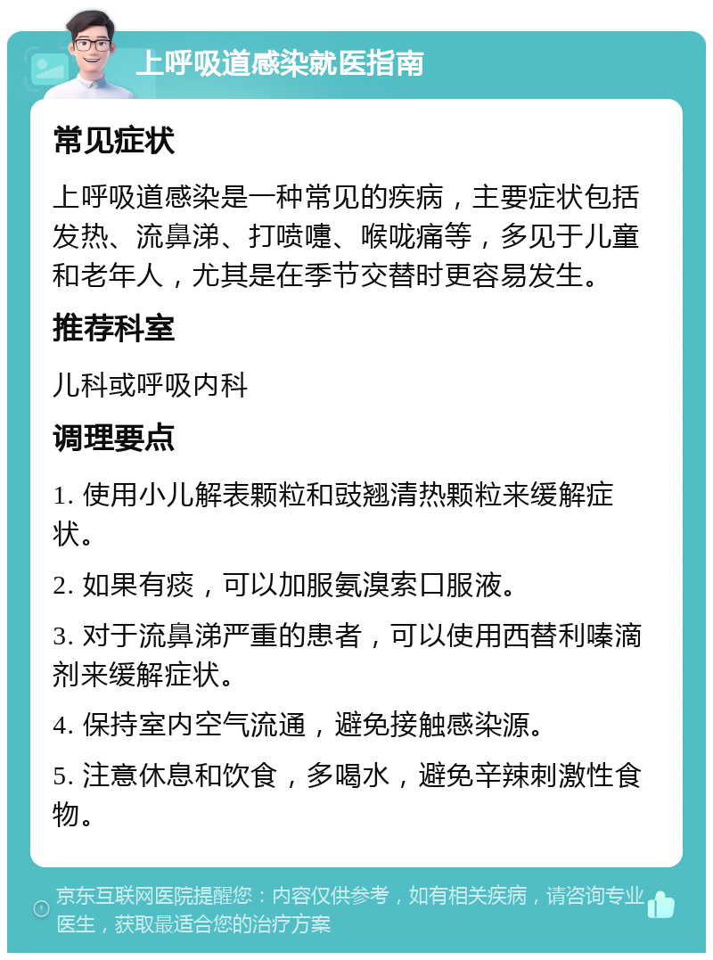 上呼吸道感染就医指南 常见症状 上呼吸道感染是一种常见的疾病，主要症状包括发热、流鼻涕、打喷嚏、喉咙痛等，多见于儿童和老年人，尤其是在季节交替时更容易发生。 推荐科室 儿科或呼吸内科 调理要点 1. 使用小儿解表颗粒和豉翘清热颗粒来缓解症状。 2. 如果有痰，可以加服氨溴索口服液。 3. 对于流鼻涕严重的患者，可以使用西替利嗪滴剂来缓解症状。 4. 保持室内空气流通，避免接触感染源。 5. 注意休息和饮食，多喝水，避免辛辣刺激性食物。