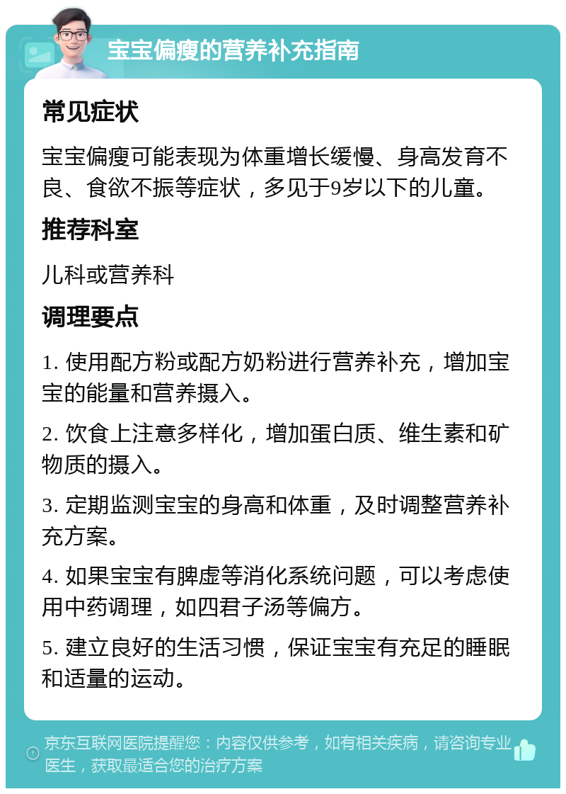 宝宝偏瘦的营养补充指南 常见症状 宝宝偏瘦可能表现为体重增长缓慢、身高发育不良、食欲不振等症状，多见于9岁以下的儿童。 推荐科室 儿科或营养科 调理要点 1. 使用配方粉或配方奶粉进行营养补充，增加宝宝的能量和营养摄入。 2. 饮食上注意多样化，增加蛋白质、维生素和矿物质的摄入。 3. 定期监测宝宝的身高和体重，及时调整营养补充方案。 4. 如果宝宝有脾虚等消化系统问题，可以考虑使用中药调理，如四君子汤等偏方。 5. 建立良好的生活习惯，保证宝宝有充足的睡眠和适量的运动。