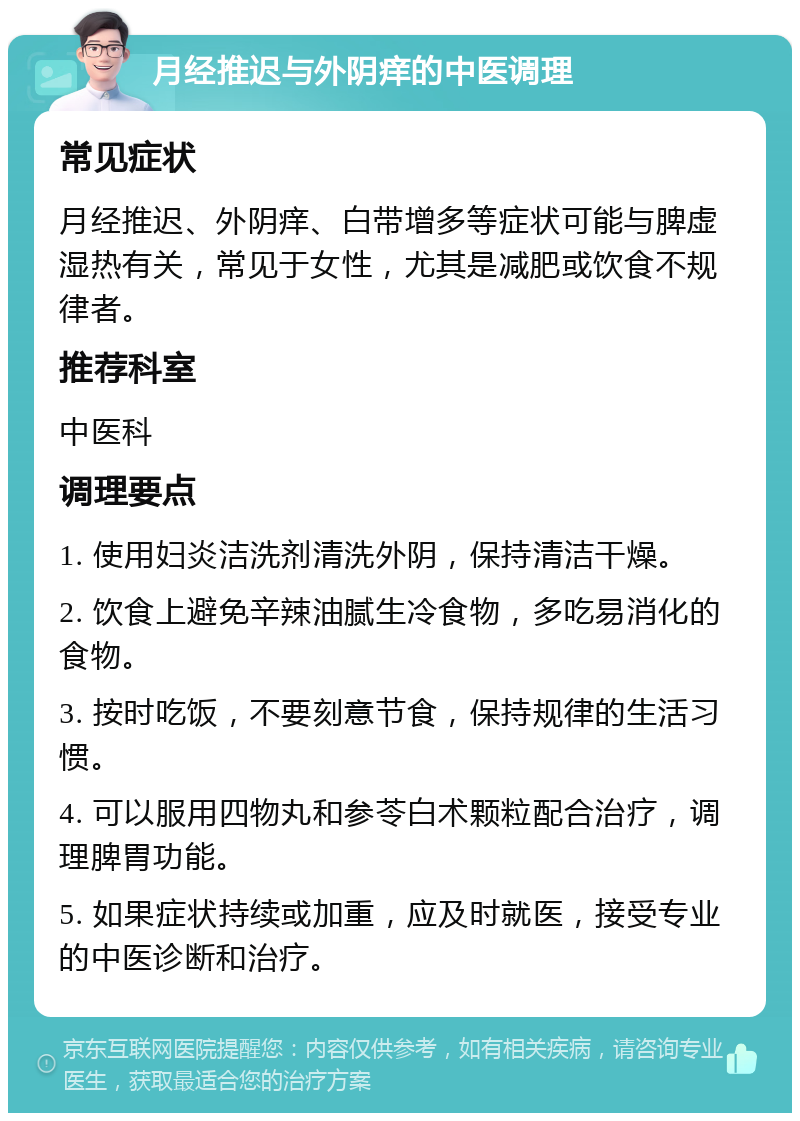 月经推迟与外阴痒的中医调理 常见症状 月经推迟、外阴痒、白带增多等症状可能与脾虚湿热有关，常见于女性，尤其是减肥或饮食不规律者。 推荐科室 中医科 调理要点 1. 使用妇炎洁洗剂清洗外阴，保持清洁干燥。 2. 饮食上避免辛辣油腻生冷食物，多吃易消化的食物。 3. 按时吃饭，不要刻意节食，保持规律的生活习惯。 4. 可以服用四物丸和参苓白术颗粒配合治疗，调理脾胃功能。 5. 如果症状持续或加重，应及时就医，接受专业的中医诊断和治疗。