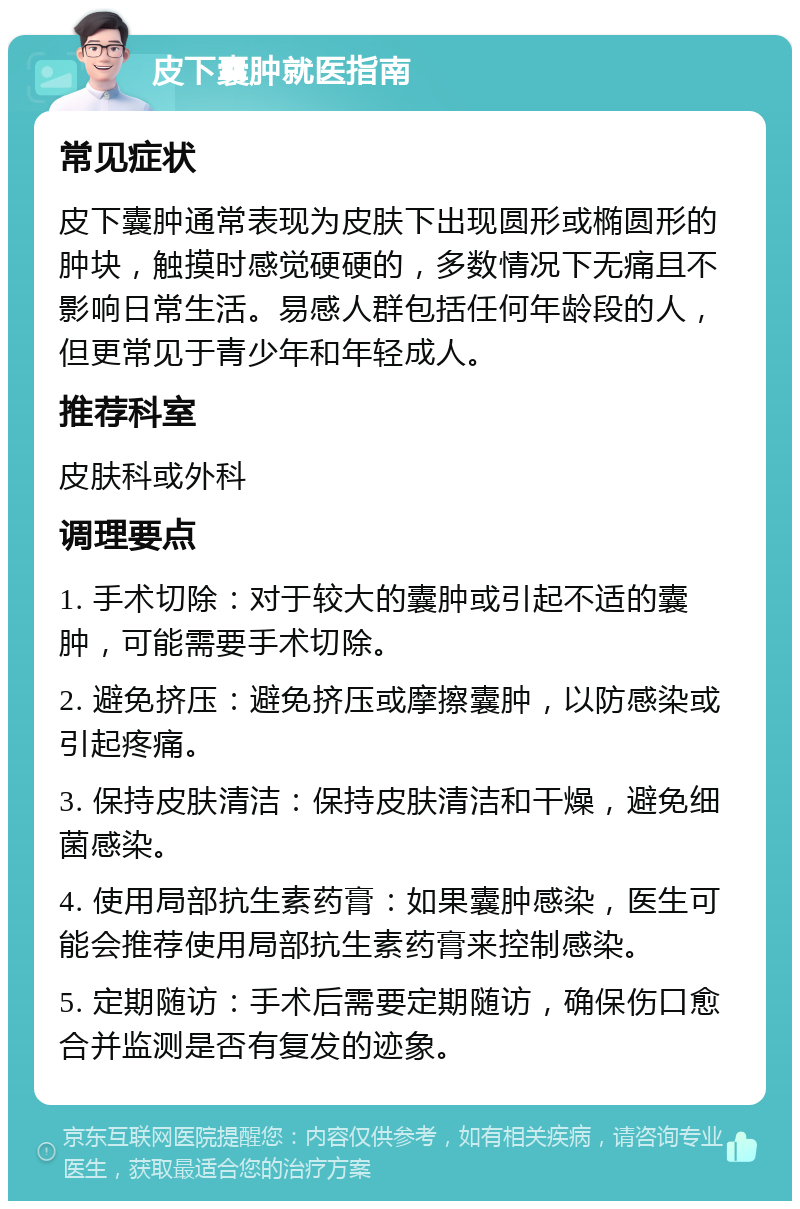 皮下囊肿就医指南 常见症状 皮下囊肿通常表现为皮肤下出现圆形或椭圆形的肿块，触摸时感觉硬硬的，多数情况下无痛且不影响日常生活。易感人群包括任何年龄段的人，但更常见于青少年和年轻成人。 推荐科室 皮肤科或外科 调理要点 1. 手术切除：对于较大的囊肿或引起不适的囊肿，可能需要手术切除。 2. 避免挤压：避免挤压或摩擦囊肿，以防感染或引起疼痛。 3. 保持皮肤清洁：保持皮肤清洁和干燥，避免细菌感染。 4. 使用局部抗生素药膏：如果囊肿感染，医生可能会推荐使用局部抗生素药膏来控制感染。 5. 定期随访：手术后需要定期随访，确保伤口愈合并监测是否有复发的迹象。