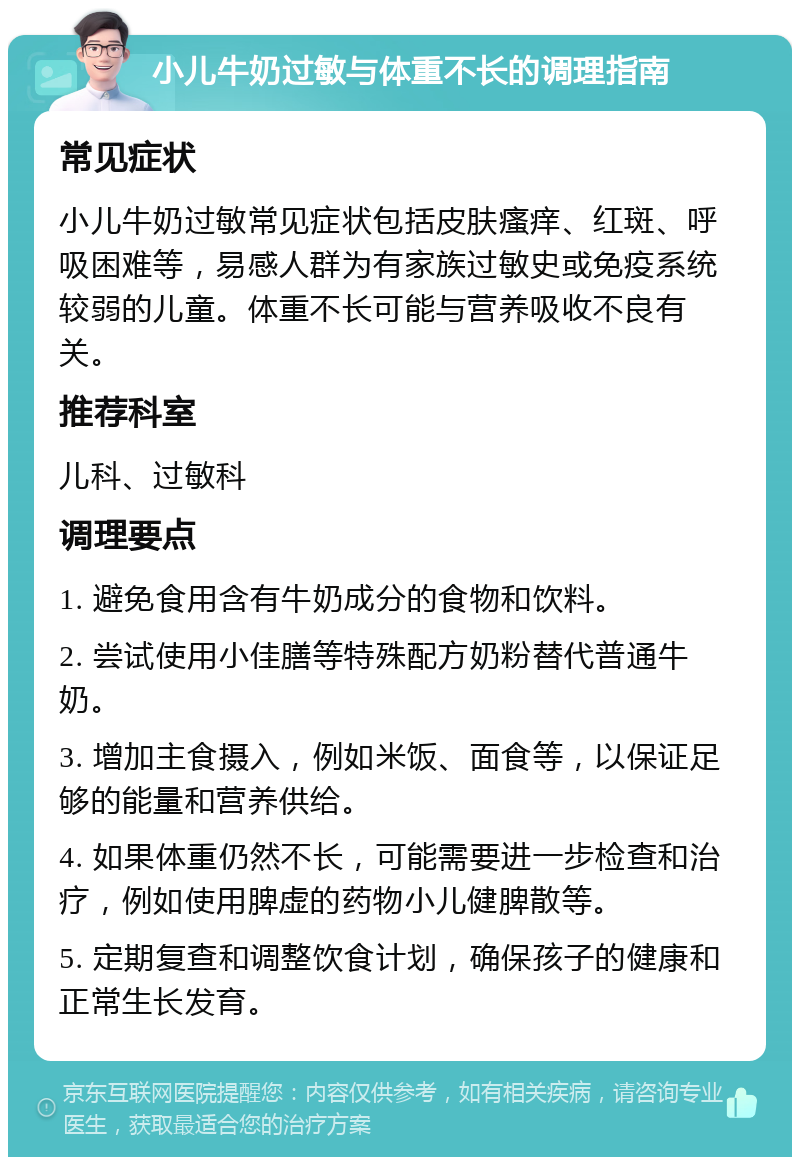 小儿牛奶过敏与体重不长的调理指南 常见症状 小儿牛奶过敏常见症状包括皮肤瘙痒、红斑、呼吸困难等，易感人群为有家族过敏史或免疫系统较弱的儿童。体重不长可能与营养吸收不良有关。 推荐科室 儿科、过敏科 调理要点 1. 避免食用含有牛奶成分的食物和饮料。 2. 尝试使用小佳膳等特殊配方奶粉替代普通牛奶。 3. 增加主食摄入，例如米饭、面食等，以保证足够的能量和营养供给。 4. 如果体重仍然不长，可能需要进一步检查和治疗，例如使用脾虚的药物小儿健脾散等。 5. 定期复查和调整饮食计划，确保孩子的健康和正常生长发育。