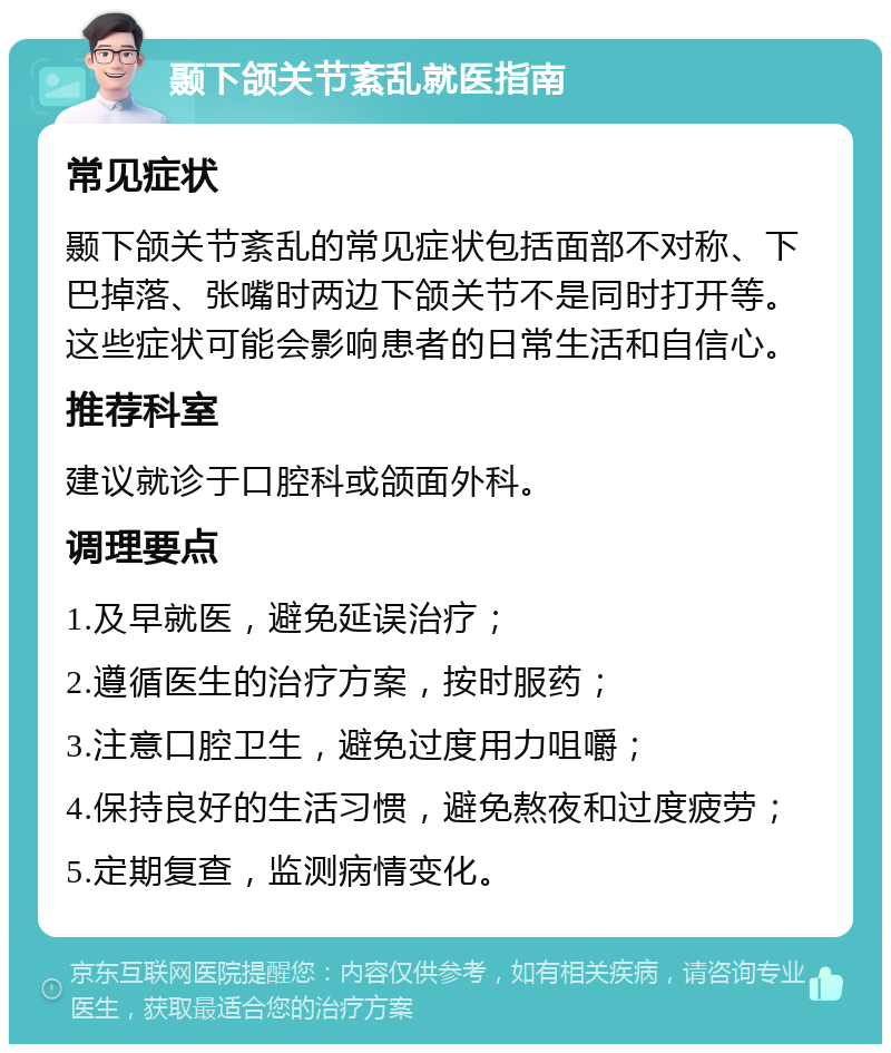 颞下颌关节紊乱就医指南 常见症状 颞下颌关节紊乱的常见症状包括面部不对称、下巴掉落、张嘴时两边下颌关节不是同时打开等。这些症状可能会影响患者的日常生活和自信心。 推荐科室 建议就诊于口腔科或颌面外科。 调理要点 1.及早就医，避免延误治疗； 2.遵循医生的治疗方案，按时服药； 3.注意口腔卫生，避免过度用力咀嚼； 4.保持良好的生活习惯，避免熬夜和过度疲劳； 5.定期复查，监测病情变化。