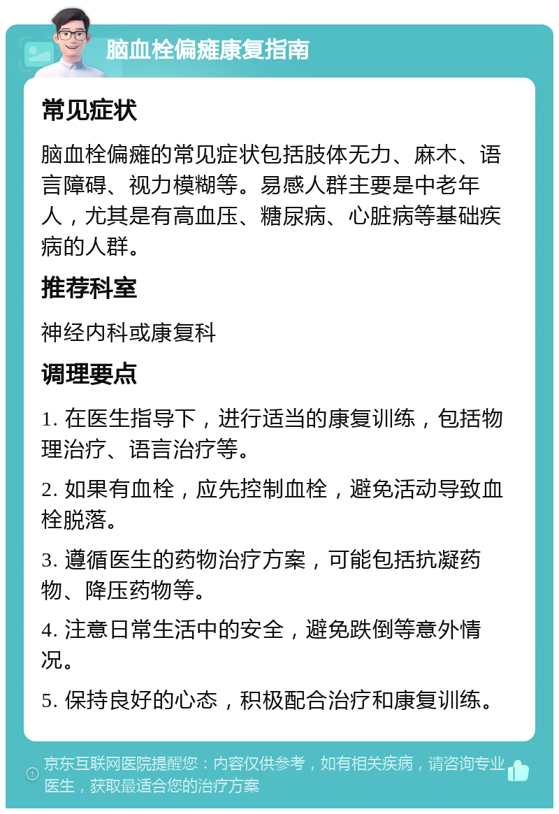 脑血栓偏瘫康复指南 常见症状 脑血栓偏瘫的常见症状包括肢体无力、麻木、语言障碍、视力模糊等。易感人群主要是中老年人，尤其是有高血压、糖尿病、心脏病等基础疾病的人群。 推荐科室 神经内科或康复科 调理要点 1. 在医生指导下，进行适当的康复训练，包括物理治疗、语言治疗等。 2. 如果有血栓，应先控制血栓，避免活动导致血栓脱落。 3. 遵循医生的药物治疗方案，可能包括抗凝药物、降压药物等。 4. 注意日常生活中的安全，避免跌倒等意外情况。 5. 保持良好的心态，积极配合治疗和康复训练。