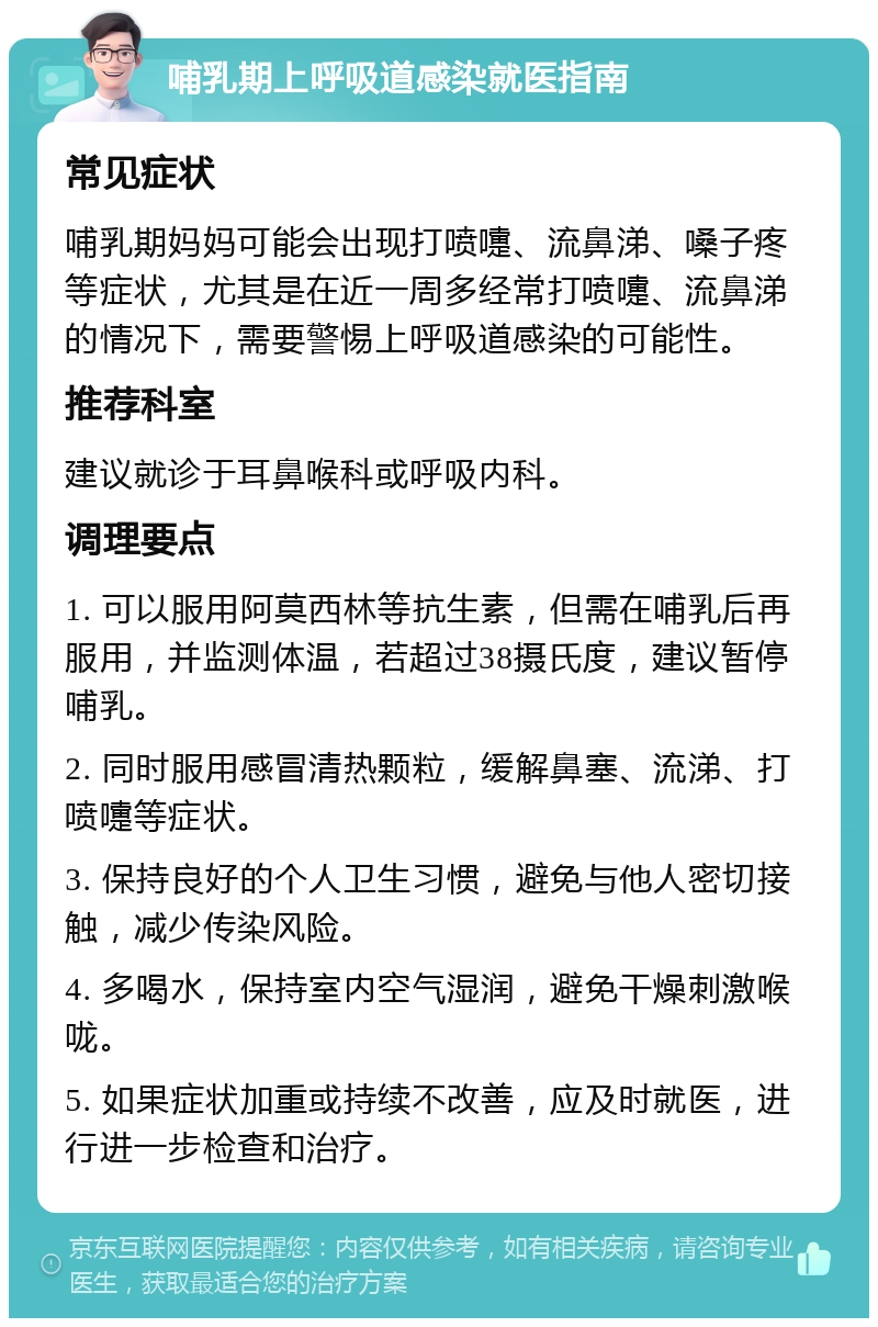 哺乳期上呼吸道感染就医指南 常见症状 哺乳期妈妈可能会出现打喷嚏、流鼻涕、嗓子疼等症状，尤其是在近一周多经常打喷嚏、流鼻涕的情况下，需要警惕上呼吸道感染的可能性。 推荐科室 建议就诊于耳鼻喉科或呼吸内科。 调理要点 1. 可以服用阿莫西林等抗生素，但需在哺乳后再服用，并监测体温，若超过38摄氏度，建议暂停哺乳。 2. 同时服用感冒清热颗粒，缓解鼻塞、流涕、打喷嚏等症状。 3. 保持良好的个人卫生习惯，避免与他人密切接触，减少传染风险。 4. 多喝水，保持室内空气湿润，避免干燥刺激喉咙。 5. 如果症状加重或持续不改善，应及时就医，进行进一步检查和治疗。