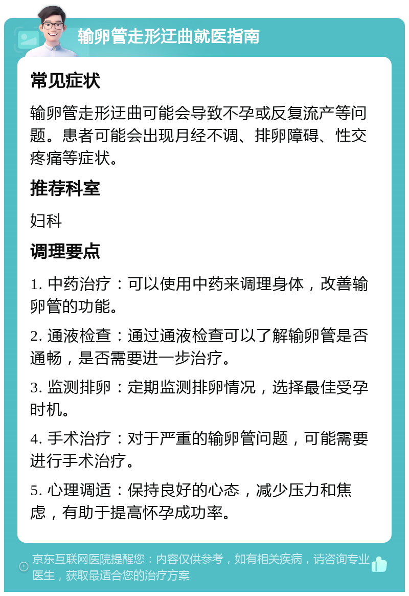 输卵管走形迂曲就医指南 常见症状 输卵管走形迂曲可能会导致不孕或反复流产等问题。患者可能会出现月经不调、排卵障碍、性交疼痛等症状。 推荐科室 妇科 调理要点 1. 中药治疗：可以使用中药来调理身体，改善输卵管的功能。 2. 通液检查：通过通液检查可以了解输卵管是否通畅，是否需要进一步治疗。 3. 监测排卵：定期监测排卵情况，选择最佳受孕时机。 4. 手术治疗：对于严重的输卵管问题，可能需要进行手术治疗。 5. 心理调适：保持良好的心态，减少压力和焦虑，有助于提高怀孕成功率。