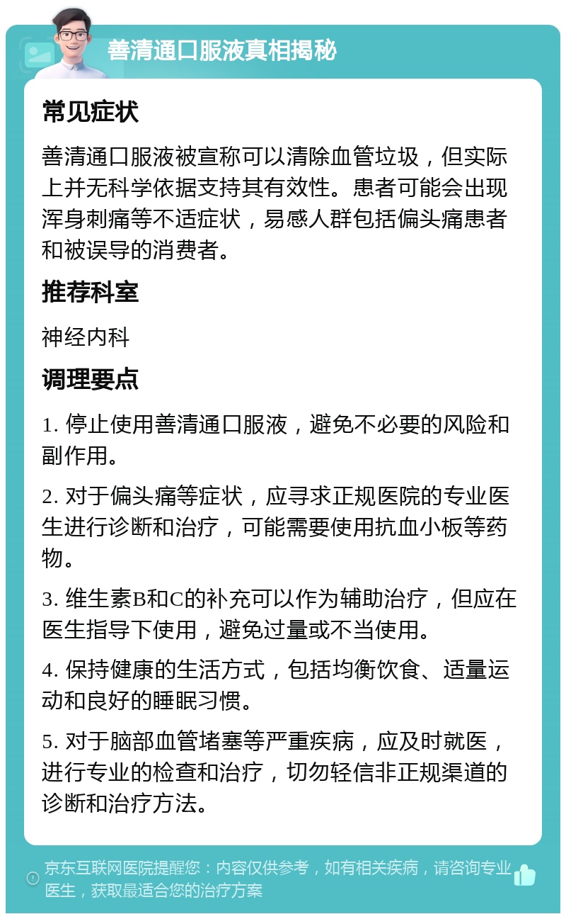 善清通口服液真相揭秘 常见症状 善清通口服液被宣称可以清除血管垃圾，但实际上并无科学依据支持其有效性。患者可能会出现浑身刺痛等不适症状，易感人群包括偏头痛患者和被误导的消费者。 推荐科室 神经内科 调理要点 1. 停止使用善清通口服液，避免不必要的风险和副作用。 2. 对于偏头痛等症状，应寻求正规医院的专业医生进行诊断和治疗，可能需要使用抗血小板等药物。 3. 维生素B和C的补充可以作为辅助治疗，但应在医生指导下使用，避免过量或不当使用。 4. 保持健康的生活方式，包括均衡饮食、适量运动和良好的睡眠习惯。 5. 对于脑部血管堵塞等严重疾病，应及时就医，进行专业的检查和治疗，切勿轻信非正规渠道的诊断和治疗方法。