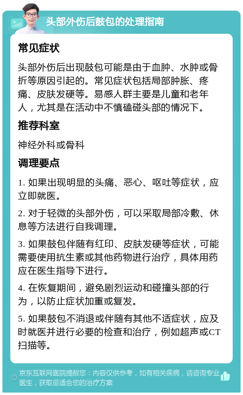 头部外伤后鼓包的处理指南 常见症状 头部外伤后出现鼓包可能是由于血肿、水肿或骨折等原因引起的。常见症状包括局部肿胀、疼痛、皮肤发硬等。易感人群主要是儿童和老年人，尤其是在活动中不慎磕碰头部的情况下。 推荐科室 神经外科或骨科 调理要点 1. 如果出现明显的头痛、恶心、呕吐等症状，应立即就医。 2. 对于轻微的头部外伤，可以采取局部冷敷、休息等方法进行自我调理。 3. 如果鼓包伴随有红印、皮肤发硬等症状，可能需要使用抗生素或其他药物进行治疗，具体用药应在医生指导下进行。 4. 在恢复期间，避免剧烈运动和碰撞头部的行为，以防止症状加重或复发。 5. 如果鼓包不消退或伴随有其他不适症状，应及时就医并进行必要的检查和治疗，例如超声或CT扫描等。