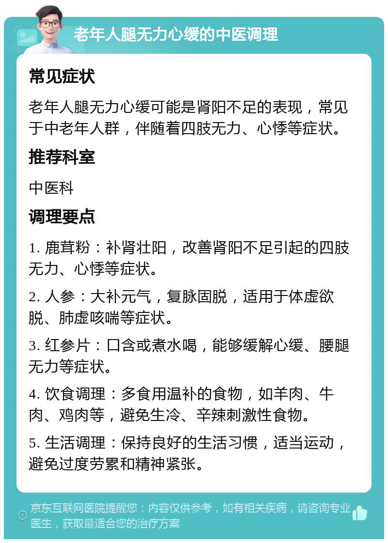 老年人腿无力心缓的中医调理 常见症状 老年人腿无力心缓可能是肾阳不足的表现，常见于中老年人群，伴随着四肢无力、心悸等症状。 推荐科室 中医科 调理要点 1. 鹿茸粉：补肾壮阳，改善肾阳不足引起的四肢无力、心悸等症状。 2. 人参：大补元气，复脉固脱，适用于体虚欲脱、肺虚咳喘等症状。 3. 红参片：口含或煮水喝，能够缓解心缓、腰腿无力等症状。 4. 饮食调理：多食用温补的食物，如羊肉、牛肉、鸡肉等，避免生冷、辛辣刺激性食物。 5. 生活调理：保持良好的生活习惯，适当运动，避免过度劳累和精神紧张。