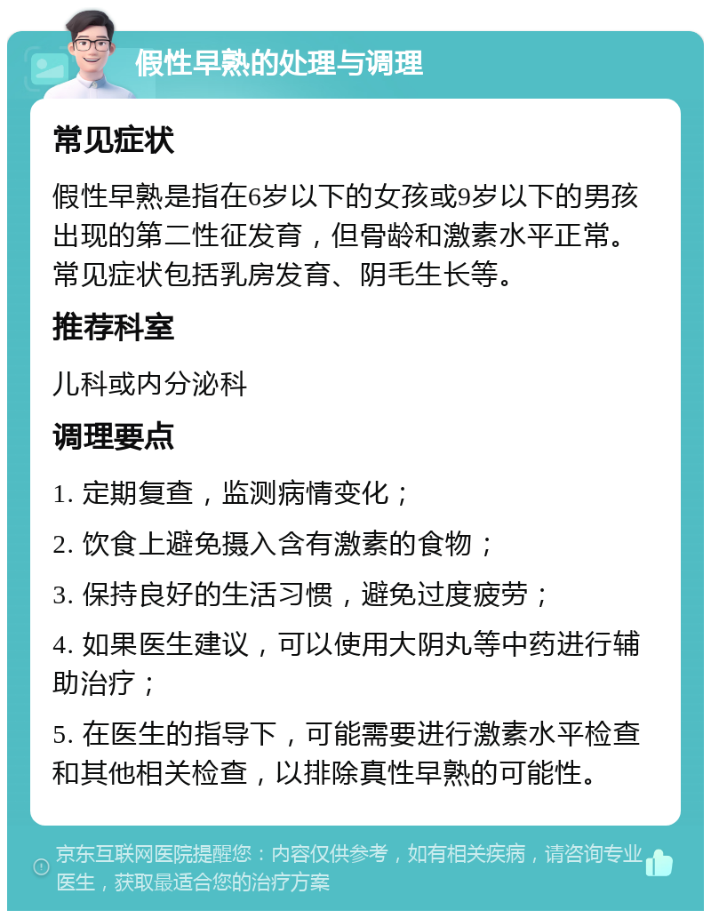 假性早熟的处理与调理 常见症状 假性早熟是指在6岁以下的女孩或9岁以下的男孩出现的第二性征发育，但骨龄和激素水平正常。常见症状包括乳房发育、阴毛生长等。 推荐科室 儿科或内分泌科 调理要点 1. 定期复查，监测病情变化； 2. 饮食上避免摄入含有激素的食物； 3. 保持良好的生活习惯，避免过度疲劳； 4. 如果医生建议，可以使用大阴丸等中药进行辅助治疗； 5. 在医生的指导下，可能需要进行激素水平检查和其他相关检查，以排除真性早熟的可能性。