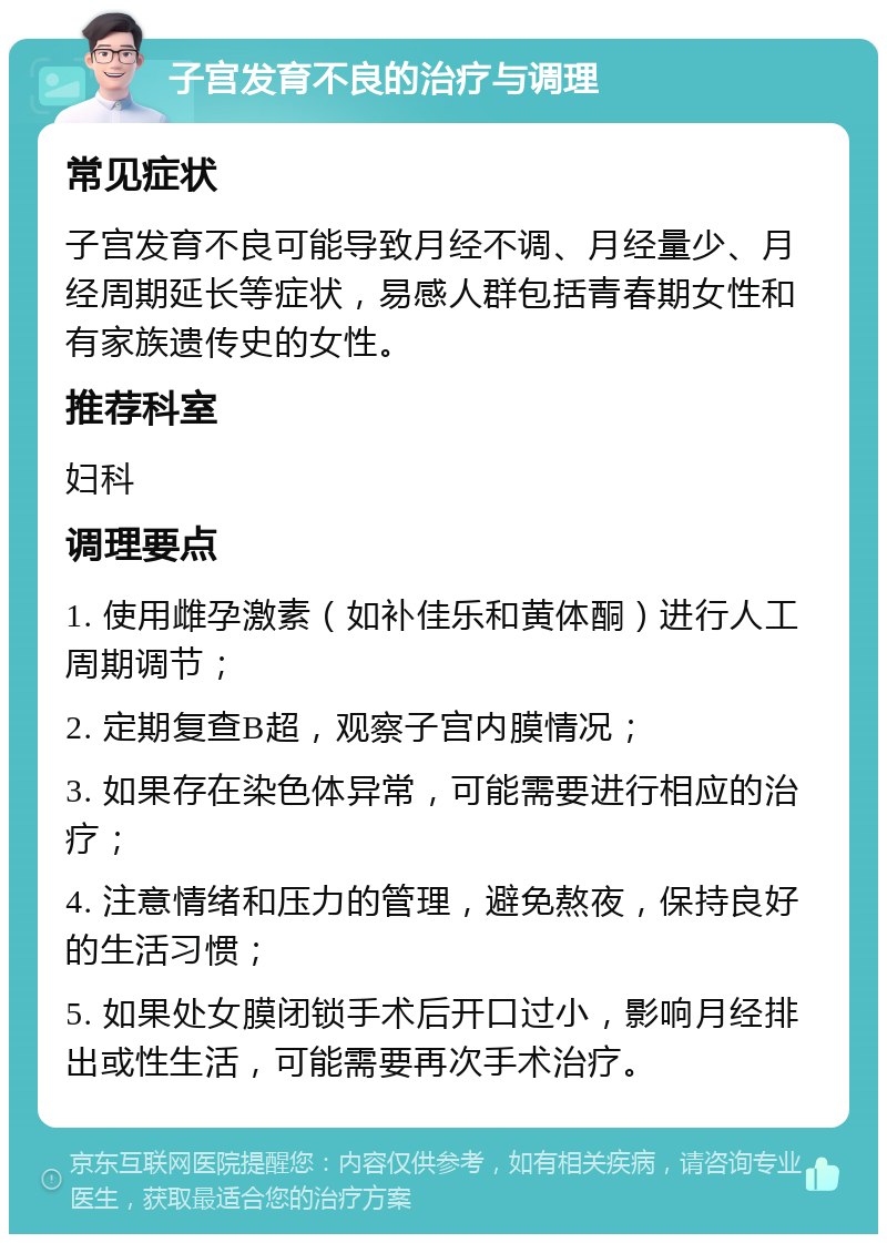 子宫发育不良的治疗与调理 常见症状 子宫发育不良可能导致月经不调、月经量少、月经周期延长等症状，易感人群包括青春期女性和有家族遗传史的女性。 推荐科室 妇科 调理要点 1. 使用雌孕激素（如补佳乐和黄体酮）进行人工周期调节； 2. 定期复查B超，观察子宫内膜情况； 3. 如果存在染色体异常，可能需要进行相应的治疗； 4. 注意情绪和压力的管理，避免熬夜，保持良好的生活习惯； 5. 如果处女膜闭锁手术后开口过小，影响月经排出或性生活，可能需要再次手术治疗。