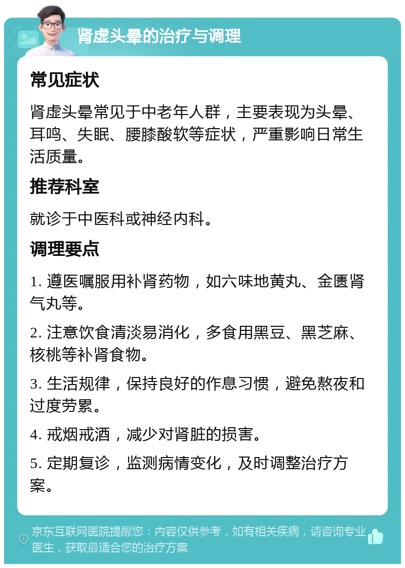 肾虚头晕的治疗与调理 常见症状 肾虚头晕常见于中老年人群，主要表现为头晕、耳鸣、失眠、腰膝酸软等症状，严重影响日常生活质量。 推荐科室 就诊于中医科或神经内科。 调理要点 1. 遵医嘱服用补肾药物，如六味地黄丸、金匮肾气丸等。 2. 注意饮食清淡易消化，多食用黑豆、黑芝麻、核桃等补肾食物。 3. 生活规律，保持良好的作息习惯，避免熬夜和过度劳累。 4. 戒烟戒酒，减少对肾脏的损害。 5. 定期复诊，监测病情变化，及时调整治疗方案。