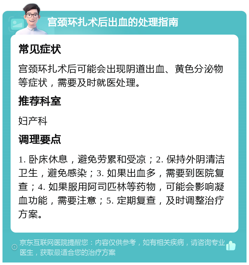 宫颈环扎术后出血的处理指南 常见症状 宫颈环扎术后可能会出现阴道出血、黄色分泌物等症状，需要及时就医处理。 推荐科室 妇产科 调理要点 1. 卧床休息，避免劳累和受凉；2. 保持外阴清洁卫生，避免感染；3. 如果出血多，需要到医院复查；4. 如果服用阿司匹林等药物，可能会影响凝血功能，需要注意；5. 定期复查，及时调整治疗方案。