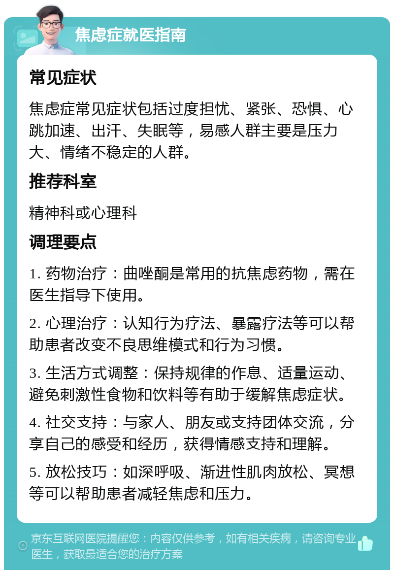 焦虑症就医指南 常见症状 焦虑症常见症状包括过度担忧、紧张、恐惧、心跳加速、出汗、失眠等，易感人群主要是压力大、情绪不稳定的人群。 推荐科室 精神科或心理科 调理要点 1. 药物治疗：曲唑酮是常用的抗焦虑药物，需在医生指导下使用。 2. 心理治疗：认知行为疗法、暴露疗法等可以帮助患者改变不良思维模式和行为习惯。 3. 生活方式调整：保持规律的作息、适量运动、避免刺激性食物和饮料等有助于缓解焦虑症状。 4. 社交支持：与家人、朋友或支持团体交流，分享自己的感受和经历，获得情感支持和理解。 5. 放松技巧：如深呼吸、渐进性肌肉放松、冥想等可以帮助患者减轻焦虑和压力。