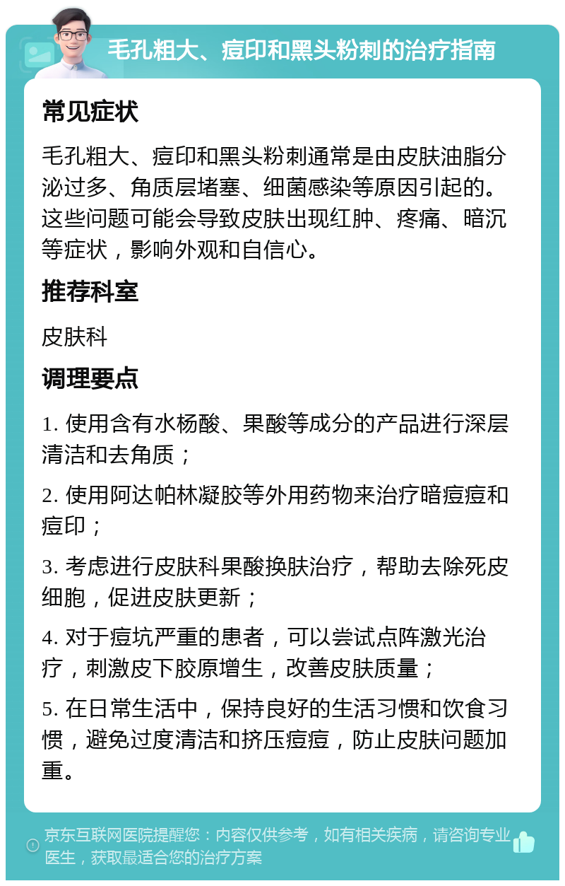 毛孔粗大、痘印和黑头粉刺的治疗指南 常见症状 毛孔粗大、痘印和黑头粉刺通常是由皮肤油脂分泌过多、角质层堵塞、细菌感染等原因引起的。这些问题可能会导致皮肤出现红肿、疼痛、暗沉等症状，影响外观和自信心。 推荐科室 皮肤科 调理要点 1. 使用含有水杨酸、果酸等成分的产品进行深层清洁和去角质； 2. 使用阿达帕林凝胶等外用药物来治疗暗痘痘和痘印； 3. 考虑进行皮肤科果酸换肤治疗，帮助去除死皮细胞，促进皮肤更新； 4. 对于痘坑严重的患者，可以尝试点阵激光治疗，刺激皮下胶原增生，改善皮肤质量； 5. 在日常生活中，保持良好的生活习惯和饮食习惯，避免过度清洁和挤压痘痘，防止皮肤问题加重。