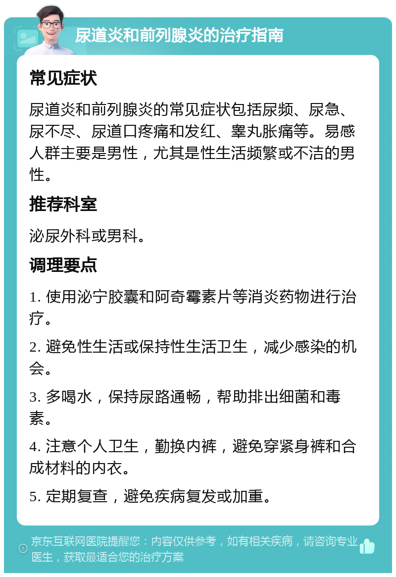 尿道炎和前列腺炎的治疗指南 常见症状 尿道炎和前列腺炎的常见症状包括尿频、尿急、尿不尽、尿道口疼痛和发红、睾丸胀痛等。易感人群主要是男性，尤其是性生活频繁或不洁的男性。 推荐科室 泌尿外科或男科。 调理要点 1. 使用泌宁胶囊和阿奇霉素片等消炎药物进行治疗。 2. 避免性生活或保持性生活卫生，减少感染的机会。 3. 多喝水，保持尿路通畅，帮助排出细菌和毒素。 4. 注意个人卫生，勤换内裤，避免穿紧身裤和合成材料的内衣。 5. 定期复查，避免疾病复发或加重。