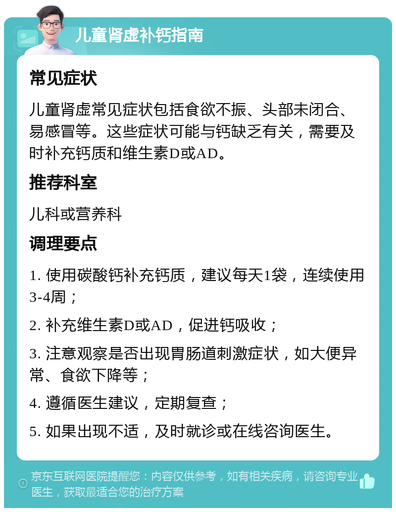 儿童肾虚补钙指南 常见症状 儿童肾虚常见症状包括食欲不振、头部未闭合、易感冒等。这些症状可能与钙缺乏有关，需要及时补充钙质和维生素D或AD。 推荐科室 儿科或营养科 调理要点 1. 使用碳酸钙补充钙质，建议每天1袋，连续使用3-4周； 2. 补充维生素D或AD，促进钙吸收； 3. 注意观察是否出现胃肠道刺激症状，如大便异常、食欲下降等； 4. 遵循医生建议，定期复查； 5. 如果出现不适，及时就诊或在线咨询医生。