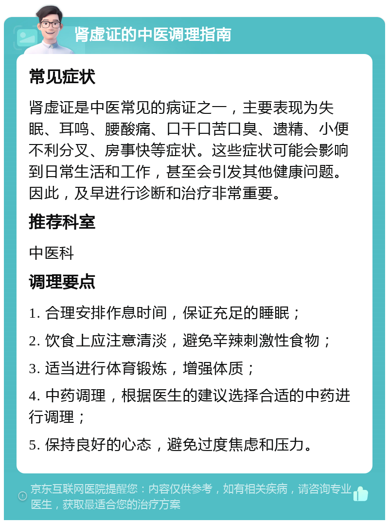 肾虚证的中医调理指南 常见症状 肾虚证是中医常见的病证之一，主要表现为失眠、耳鸣、腰酸痛、口干口苦口臭、遗精、小便不利分叉、房事快等症状。这些症状可能会影响到日常生活和工作，甚至会引发其他健康问题。因此，及早进行诊断和治疗非常重要。 推荐科室 中医科 调理要点 1. 合理安排作息时间，保证充足的睡眠； 2. 饮食上应注意清淡，避免辛辣刺激性食物； 3. 适当进行体育锻炼，增强体质； 4. 中药调理，根据医生的建议选择合适的中药进行调理； 5. 保持良好的心态，避免过度焦虑和压力。