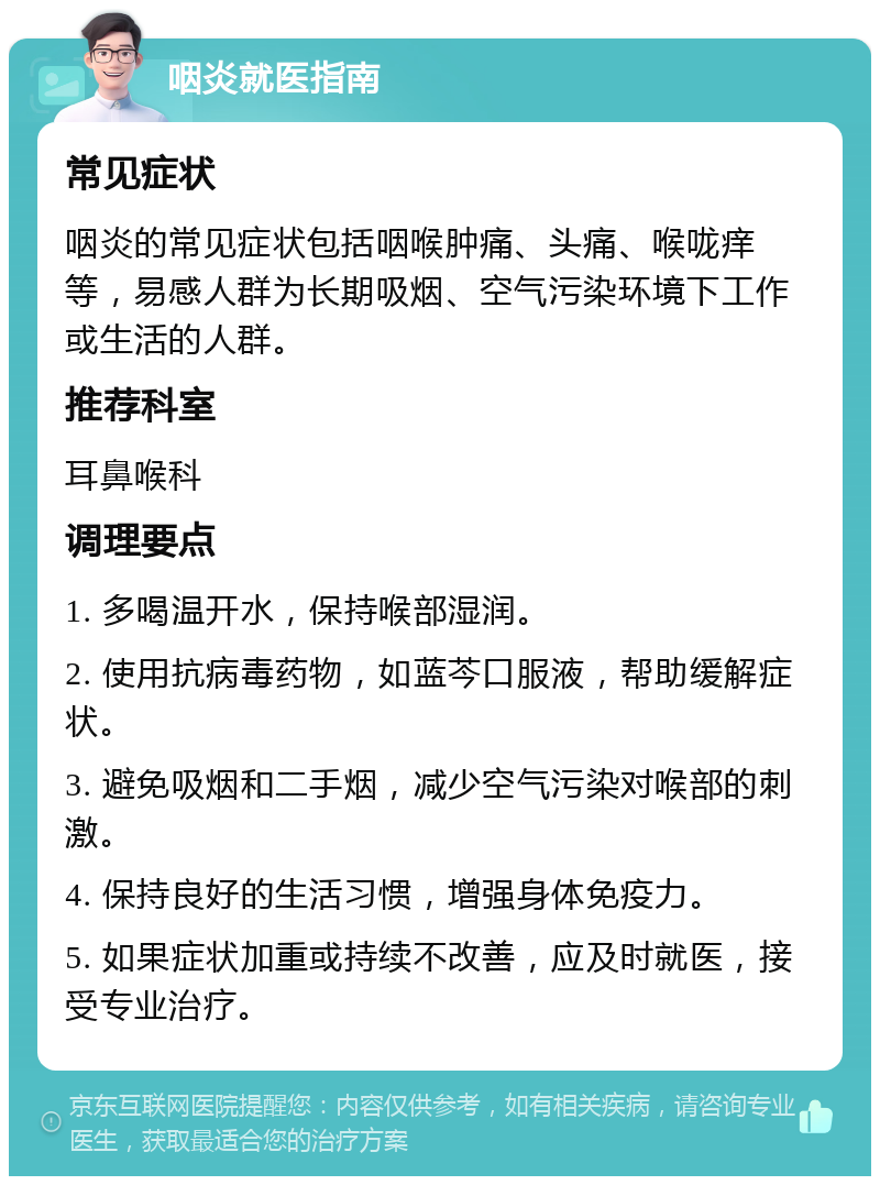 咽炎就医指南 常见症状 咽炎的常见症状包括咽喉肿痛、头痛、喉咙痒等，易感人群为长期吸烟、空气污染环境下工作或生活的人群。 推荐科室 耳鼻喉科 调理要点 1. 多喝温开水，保持喉部湿润。 2. 使用抗病毒药物，如蓝芩口服液，帮助缓解症状。 3. 避免吸烟和二手烟，减少空气污染对喉部的刺激。 4. 保持良好的生活习惯，增强身体免疫力。 5. 如果症状加重或持续不改善，应及时就医，接受专业治疗。