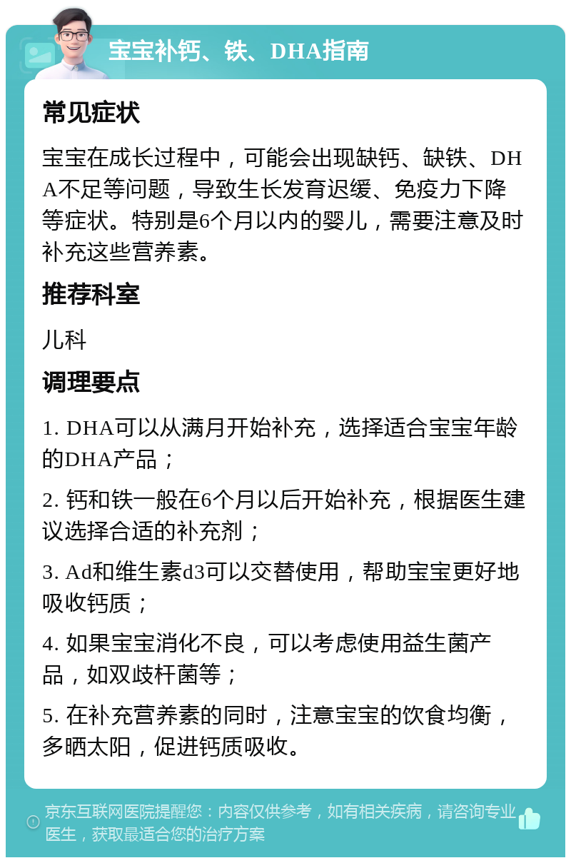 宝宝补钙、铁、DHA指南 常见症状 宝宝在成长过程中，可能会出现缺钙、缺铁、DHA不足等问题，导致生长发育迟缓、免疫力下降等症状。特别是6个月以内的婴儿，需要注意及时补充这些营养素。 推荐科室 儿科 调理要点 1. DHA可以从满月开始补充，选择适合宝宝年龄的DHA产品； 2. 钙和铁一般在6个月以后开始补充，根据医生建议选择合适的补充剂； 3. Ad和维生素d3可以交替使用，帮助宝宝更好地吸收钙质； 4. 如果宝宝消化不良，可以考虑使用益生菌产品，如双歧杆菌等； 5. 在补充营养素的同时，注意宝宝的饮食均衡，多晒太阳，促进钙质吸收。