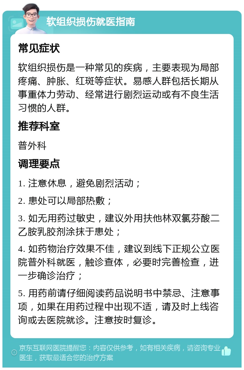 软组织损伤就医指南 常见症状 软组织损伤是一种常见的疾病，主要表现为局部疼痛、肿胀、红斑等症状。易感人群包括长期从事重体力劳动、经常进行剧烈运动或有不良生活习惯的人群。 推荐科室 普外科 调理要点 1. 注意休息，避免剧烈活动； 2. 患处可以局部热敷； 3. 如无用药过敏史，建议外用扶他林双氯芬酸二乙胺乳胶剂涂抹于患处； 4. 如药物治疗效果不佳，建议到线下正规公立医院普外科就医，触诊查体，必要时完善检查，进一步确诊治疗； 5. 用药前请仔细阅读药品说明书中禁忌、注意事项，如果在用药过程中出现不适，请及时上线咨询或去医院就诊。注意按时复诊。