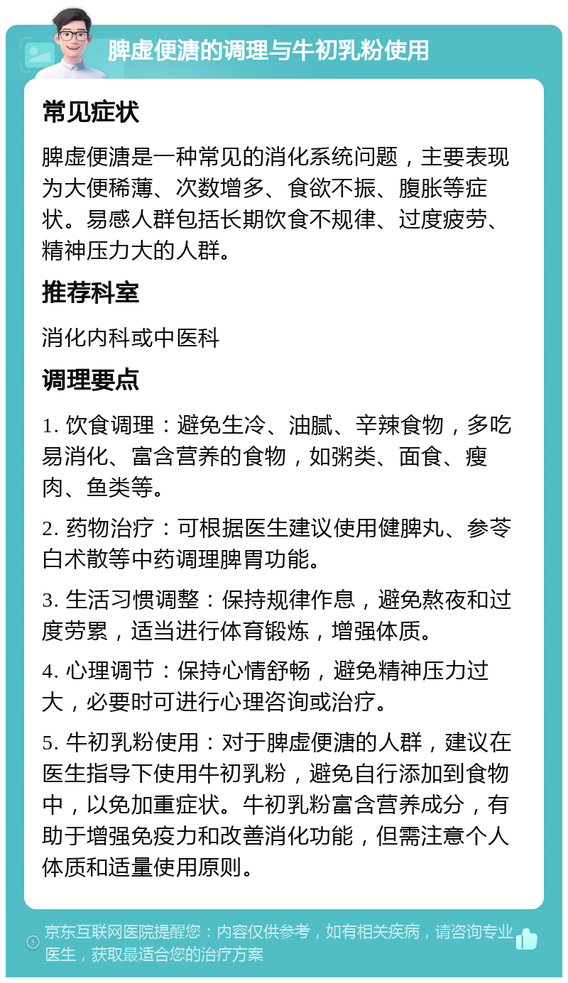 脾虚便溏的调理与牛初乳粉使用 常见症状 脾虚便溏是一种常见的消化系统问题，主要表现为大便稀薄、次数增多、食欲不振、腹胀等症状。易感人群包括长期饮食不规律、过度疲劳、精神压力大的人群。 推荐科室 消化内科或中医科 调理要点 1. 饮食调理：避免生冷、油腻、辛辣食物，多吃易消化、富含营养的食物，如粥类、面食、瘦肉、鱼类等。 2. 药物治疗：可根据医生建议使用健脾丸、参苓白术散等中药调理脾胃功能。 3. 生活习惯调整：保持规律作息，避免熬夜和过度劳累，适当进行体育锻炼，增强体质。 4. 心理调节：保持心情舒畅，避免精神压力过大，必要时可进行心理咨询或治疗。 5. 牛初乳粉使用：对于脾虚便溏的人群，建议在医生指导下使用牛初乳粉，避免自行添加到食物中，以免加重症状。牛初乳粉富含营养成分，有助于增强免疫力和改善消化功能，但需注意个人体质和适量使用原则。