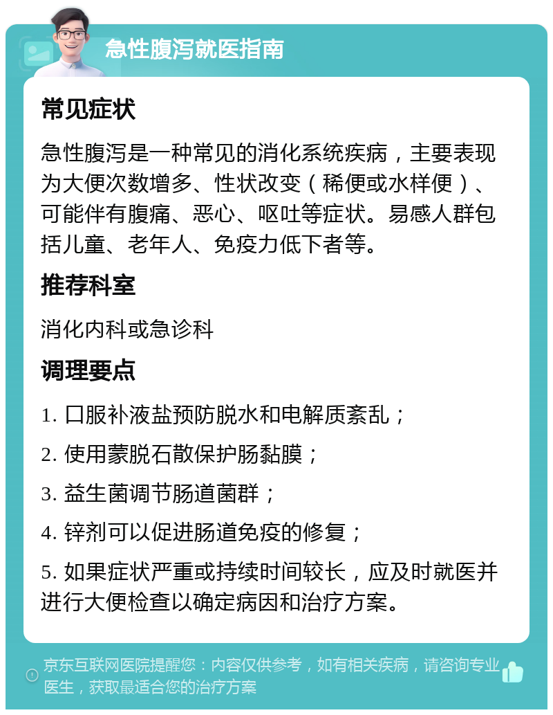 急性腹泻就医指南 常见症状 急性腹泻是一种常见的消化系统疾病，主要表现为大便次数增多、性状改变（稀便或水样便）、可能伴有腹痛、恶心、呕吐等症状。易感人群包括儿童、老年人、免疫力低下者等。 推荐科室 消化内科或急诊科 调理要点 1. 口服补液盐预防脱水和电解质紊乱； 2. 使用蒙脱石散保护肠黏膜； 3. 益生菌调节肠道菌群； 4. 锌剂可以促进肠道免疫的修复； 5. 如果症状严重或持续时间较长，应及时就医并进行大便检查以确定病因和治疗方案。