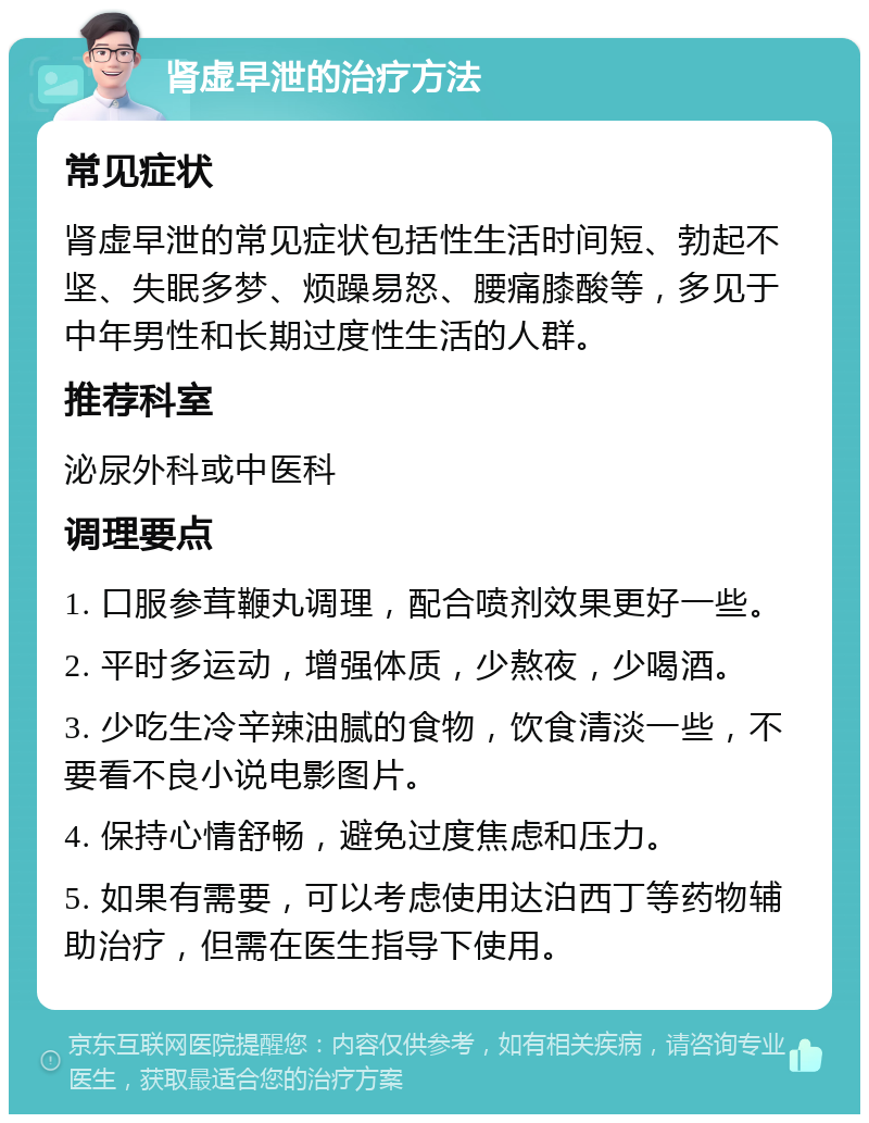 肾虚早泄的治疗方法 常见症状 肾虚早泄的常见症状包括性生活时间短、勃起不坚、失眠多梦、烦躁易怒、腰痛膝酸等，多见于中年男性和长期过度性生活的人群。 推荐科室 泌尿外科或中医科 调理要点 1. 口服参茸鞭丸调理，配合喷剂效果更好一些。 2. 平时多运动，增强体质，少熬夜，少喝酒。 3. 少吃生冷辛辣油腻的食物，饮食清淡一些，不要看不良小说电影图片。 4. 保持心情舒畅，避免过度焦虑和压力。 5. 如果有需要，可以考虑使用达泊西丁等药物辅助治疗，但需在医生指导下使用。