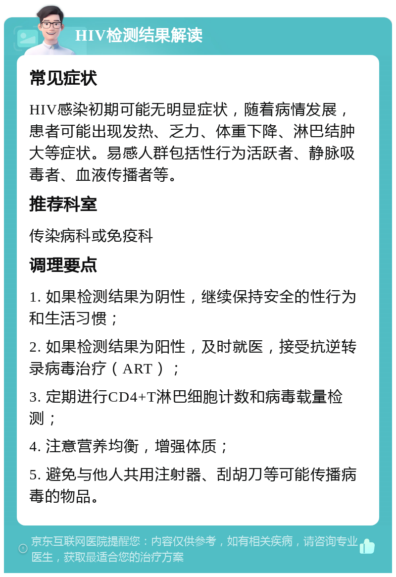 HIV检测结果解读 常见症状 HIV感染初期可能无明显症状，随着病情发展，患者可能出现发热、乏力、体重下降、淋巴结肿大等症状。易感人群包括性行为活跃者、静脉吸毒者、血液传播者等。 推荐科室 传染病科或免疫科 调理要点 1. 如果检测结果为阴性，继续保持安全的性行为和生活习惯； 2. 如果检测结果为阳性，及时就医，接受抗逆转录病毒治疗（ART）； 3. 定期进行CD4+T淋巴细胞计数和病毒载量检测； 4. 注意营养均衡，增强体质； 5. 避免与他人共用注射器、刮胡刀等可能传播病毒的物品。