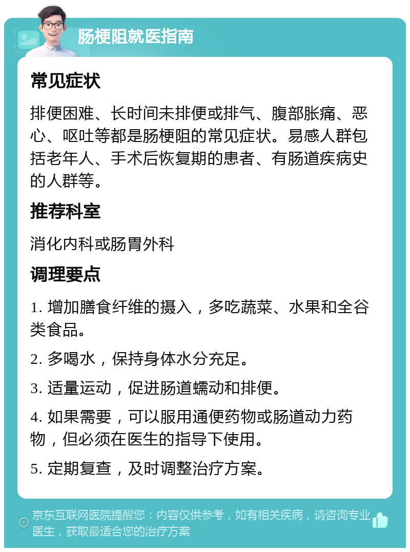 肠梗阻就医指南 常见症状 排便困难、长时间未排便或排气、腹部胀痛、恶心、呕吐等都是肠梗阻的常见症状。易感人群包括老年人、手术后恢复期的患者、有肠道疾病史的人群等。 推荐科室 消化内科或肠胃外科 调理要点 1. 增加膳食纤维的摄入，多吃蔬菜、水果和全谷类食品。 2. 多喝水，保持身体水分充足。 3. 适量运动，促进肠道蠕动和排便。 4. 如果需要，可以服用通便药物或肠道动力药物，但必须在医生的指导下使用。 5. 定期复查，及时调整治疗方案。