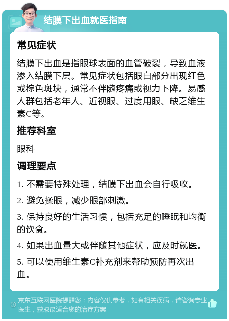 结膜下出血就医指南 常见症状 结膜下出血是指眼球表面的血管破裂，导致血液渗入结膜下层。常见症状包括眼白部分出现红色或棕色斑块，通常不伴随疼痛或视力下降。易感人群包括老年人、近视眼、过度用眼、缺乏维生素C等。 推荐科室 眼科 调理要点 1. 不需要特殊处理，结膜下出血会自行吸收。 2. 避免揉眼，减少眼部刺激。 3. 保持良好的生活习惯，包括充足的睡眠和均衡的饮食。 4. 如果出血量大或伴随其他症状，应及时就医。 5. 可以使用维生素C补充剂来帮助预防再次出血。