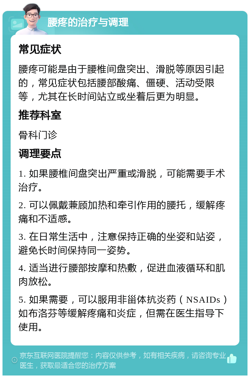 腰疼的治疗与调理 常见症状 腰疼可能是由于腰椎间盘突出、滑脱等原因引起的，常见症状包括腰部酸痛、僵硬、活动受限等，尤其在长时间站立或坐着后更为明显。 推荐科室 骨科门诊 调理要点 1. 如果腰椎间盘突出严重或滑脱，可能需要手术治疗。 2. 可以佩戴兼顾加热和牵引作用的腰托，缓解疼痛和不适感。 3. 在日常生活中，注意保持正确的坐姿和站姿，避免长时间保持同一姿势。 4. 适当进行腰部按摩和热敷，促进血液循环和肌肉放松。 5. 如果需要，可以服用非甾体抗炎药（NSAIDs）如布洛芬等缓解疼痛和炎症，但需在医生指导下使用。