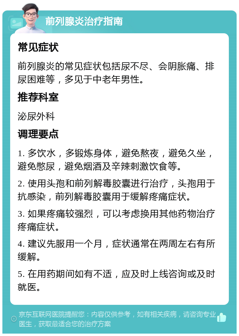 前列腺炎治疗指南 常见症状 前列腺炎的常见症状包括尿不尽、会阴胀痛、排尿困难等，多见于中老年男性。 推荐科室 泌尿外科 调理要点 1. 多饮水，多锻炼身体，避免熬夜，避免久坐，避免憋尿，避免烟酒及辛辣刺激饮食等。 2. 使用头孢和前列解毒胶囊进行治疗，头孢用于抗感染，前列解毒胶囊用于缓解疼痛症状。 3. 如果疼痛较强烈，可以考虑换用其他药物治疗疼痛症状。 4. 建议先服用一个月，症状通常在两周左右有所缓解。 5. 在用药期间如有不适，应及时上线咨询或及时就医。