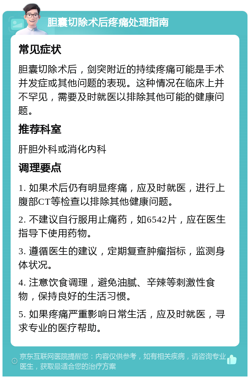 胆囊切除术后疼痛处理指南 常见症状 胆囊切除术后，剑突附近的持续疼痛可能是手术并发症或其他问题的表现。这种情况在临床上并不罕见，需要及时就医以排除其他可能的健康问题。 推荐科室 肝胆外科或消化内科 调理要点 1. 如果术后仍有明显疼痛，应及时就医，进行上腹部CT等检查以排除其他健康问题。 2. 不建议自行服用止痛药，如6542片，应在医生指导下使用药物。 3. 遵循医生的建议，定期复查肿瘤指标，监测身体状况。 4. 注意饮食调理，避免油腻、辛辣等刺激性食物，保持良好的生活习惯。 5. 如果疼痛严重影响日常生活，应及时就医，寻求专业的医疗帮助。