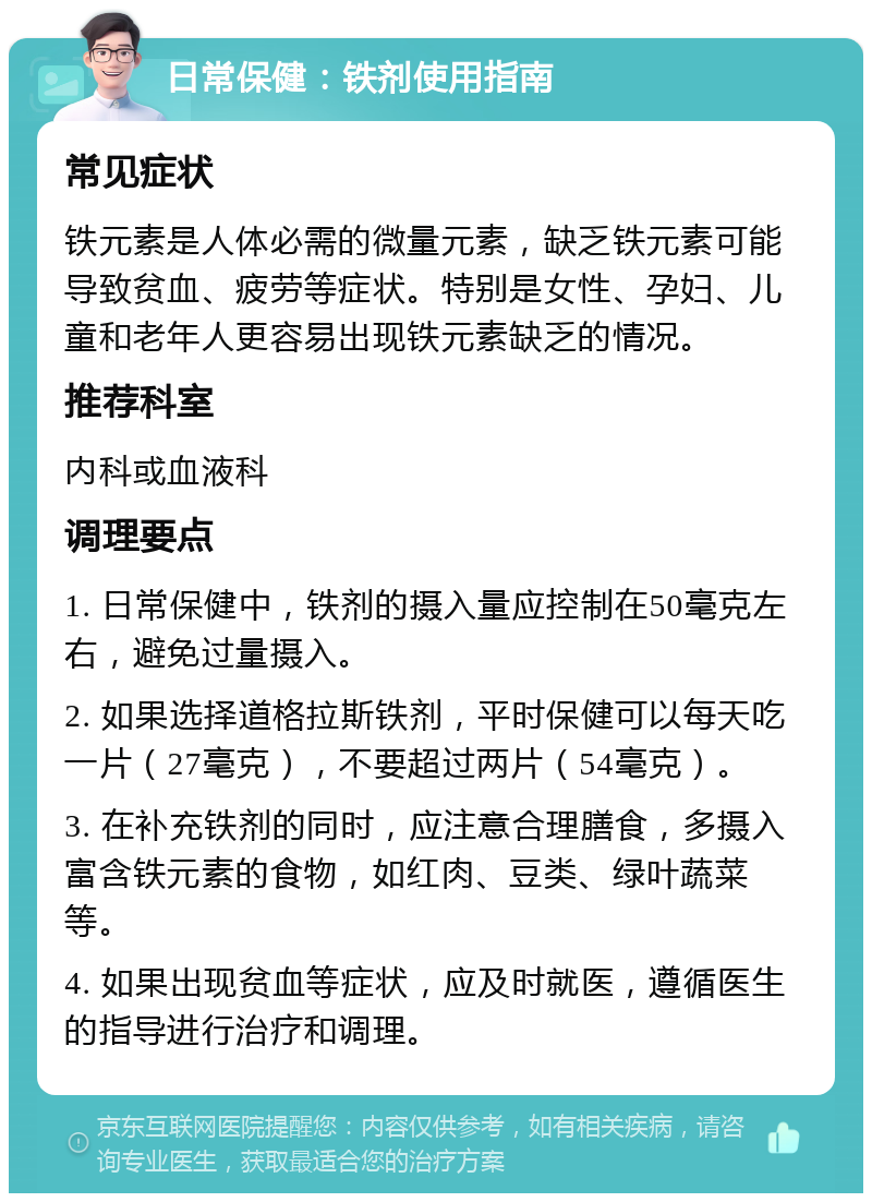 日常保健：铁剂使用指南 常见症状 铁元素是人体必需的微量元素，缺乏铁元素可能导致贫血、疲劳等症状。特别是女性、孕妇、儿童和老年人更容易出现铁元素缺乏的情况。 推荐科室 内科或血液科 调理要点 1. 日常保健中，铁剂的摄入量应控制在50毫克左右，避免过量摄入。 2. 如果选择道格拉斯铁剂，平时保健可以每天吃一片（27毫克），不要超过两片（54毫克）。 3. 在补充铁剂的同时，应注意合理膳食，多摄入富含铁元素的食物，如红肉、豆类、绿叶蔬菜等。 4. 如果出现贫血等症状，应及时就医，遵循医生的指导进行治疗和调理。