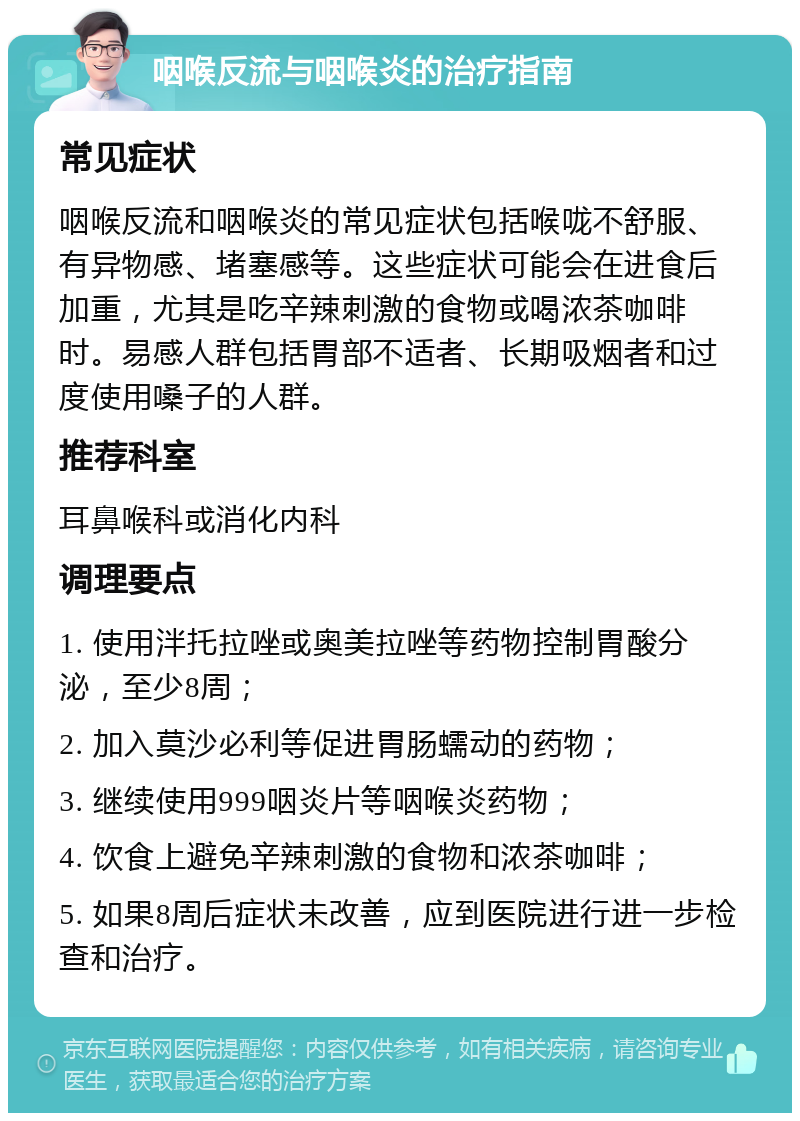 咽喉反流与咽喉炎的治疗指南 常见症状 咽喉反流和咽喉炎的常见症状包括喉咙不舒服、有异物感、堵塞感等。这些症状可能会在进食后加重，尤其是吃辛辣刺激的食物或喝浓茶咖啡时。易感人群包括胃部不适者、长期吸烟者和过度使用嗓子的人群。 推荐科室 耳鼻喉科或消化内科 调理要点 1. 使用泮托拉唑或奥美拉唑等药物控制胃酸分泌，至少8周； 2. 加入莫沙必利等促进胃肠蠕动的药物； 3. 继续使用999咽炎片等咽喉炎药物； 4. 饮食上避免辛辣刺激的食物和浓茶咖啡； 5. 如果8周后症状未改善，应到医院进行进一步检查和治疗。