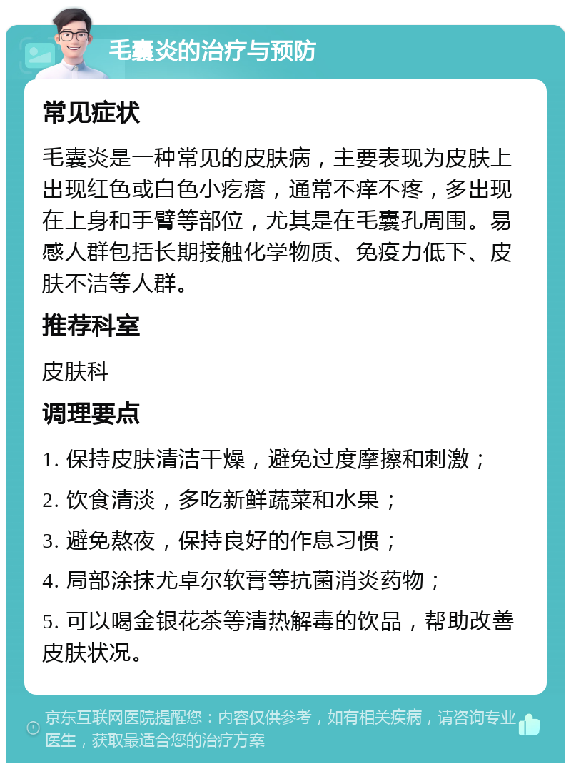 毛囊炎的治疗与预防 常见症状 毛囊炎是一种常见的皮肤病，主要表现为皮肤上出现红色或白色小疙瘩，通常不痒不疼，多出现在上身和手臂等部位，尤其是在毛囊孔周围。易感人群包括长期接触化学物质、免疫力低下、皮肤不洁等人群。 推荐科室 皮肤科 调理要点 1. 保持皮肤清洁干燥，避免过度摩擦和刺激； 2. 饮食清淡，多吃新鲜蔬菜和水果； 3. 避免熬夜，保持良好的作息习惯； 4. 局部涂抹尤卓尔软膏等抗菌消炎药物； 5. 可以喝金银花茶等清热解毒的饮品，帮助改善皮肤状况。