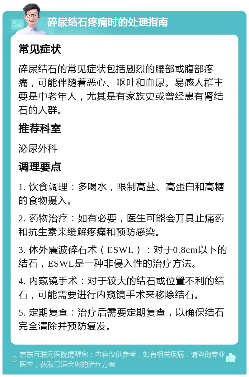 碎尿结石疼痛时的处理指南 常见症状 碎尿结石的常见症状包括剧烈的腰部或腹部疼痛，可能伴随着恶心、呕吐和血尿。易感人群主要是中老年人，尤其是有家族史或曾经患有肾结石的人群。 推荐科室 泌尿外科 调理要点 1. 饮食调理：多喝水，限制高盐、高蛋白和高糖的食物摄入。 2. 药物治疗：如有必要，医生可能会开具止痛药和抗生素来缓解疼痛和预防感染。 3. 体外震波碎石术（ESWL）：对于0.8cm以下的结石，ESWL是一种非侵入性的治疗方法。 4. 内窥镜手术：对于较大的结石或位置不利的结石，可能需要进行内窥镜手术来移除结石。 5. 定期复查：治疗后需要定期复查，以确保结石完全清除并预防复发。