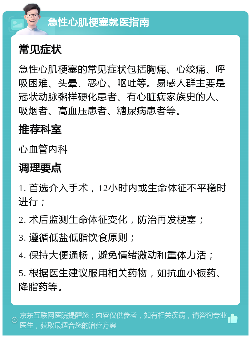 急性心肌梗塞就医指南 常见症状 急性心肌梗塞的常见症状包括胸痛、心绞痛、呼吸困难、头晕、恶心、呕吐等。易感人群主要是冠状动脉粥样硬化患者、有心脏病家族史的人、吸烟者、高血压患者、糖尿病患者等。 推荐科室 心血管内科 调理要点 1. 首选介入手术，12小时内或生命体征不平稳时进行； 2. 术后监测生命体征变化，防治再发梗塞； 3. 遵循低盐低脂饮食原则； 4. 保持大便通畅，避免情绪激动和重体力活； 5. 根据医生建议服用相关药物，如抗血小板药、降脂药等。