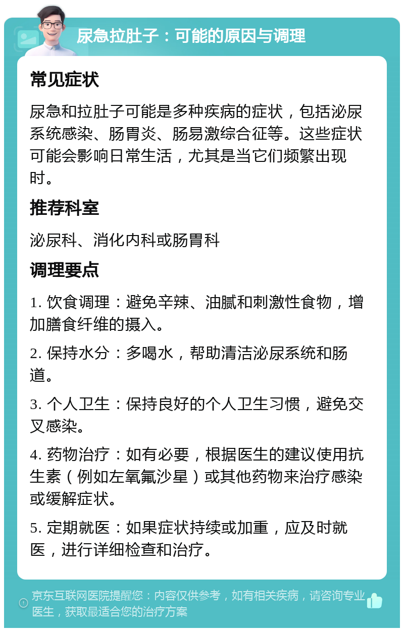 尿急拉肚子：可能的原因与调理 常见症状 尿急和拉肚子可能是多种疾病的症状，包括泌尿系统感染、肠胃炎、肠易激综合征等。这些症状可能会影响日常生活，尤其是当它们频繁出现时。 推荐科室 泌尿科、消化内科或肠胃科 调理要点 1. 饮食调理：避免辛辣、油腻和刺激性食物，增加膳食纤维的摄入。 2. 保持水分：多喝水，帮助清洁泌尿系统和肠道。 3. 个人卫生：保持良好的个人卫生习惯，避免交叉感染。 4. 药物治疗：如有必要，根据医生的建议使用抗生素（例如左氧氟沙星）或其他药物来治疗感染或缓解症状。 5. 定期就医：如果症状持续或加重，应及时就医，进行详细检查和治疗。