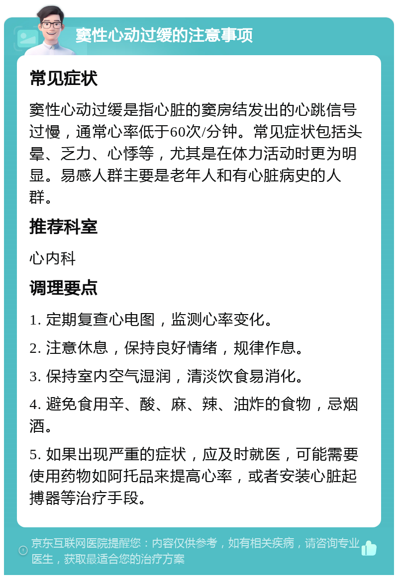 窦性心动过缓的注意事项 常见症状 窦性心动过缓是指心脏的窦房结发出的心跳信号过慢，通常心率低于60次/分钟。常见症状包括头晕、乏力、心悸等，尤其是在体力活动时更为明显。易感人群主要是老年人和有心脏病史的人群。 推荐科室 心内科 调理要点 1. 定期复查心电图，监测心率变化。 2. 注意休息，保持良好情绪，规律作息。 3. 保持室内空气湿润，清淡饮食易消化。 4. 避免食用辛、酸、麻、辣、油炸的食物，忌烟酒。 5. 如果出现严重的症状，应及时就医，可能需要使用药物如阿托品来提高心率，或者安装心脏起搏器等治疗手段。