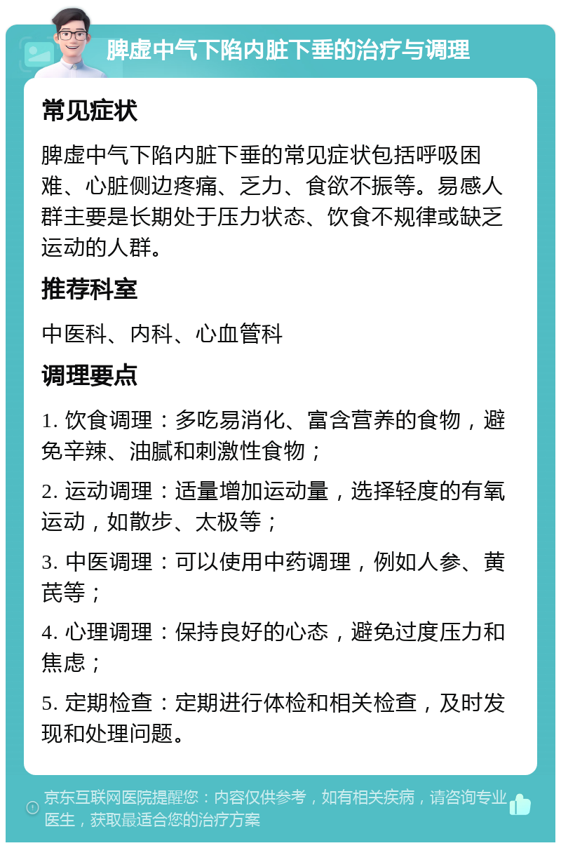 脾虚中气下陷内脏下垂的治疗与调理 常见症状 脾虚中气下陷内脏下垂的常见症状包括呼吸困难、心脏侧边疼痛、乏力、食欲不振等。易感人群主要是长期处于压力状态、饮食不规律或缺乏运动的人群。 推荐科室 中医科、内科、心血管科 调理要点 1. 饮食调理：多吃易消化、富含营养的食物，避免辛辣、油腻和刺激性食物； 2. 运动调理：适量增加运动量，选择轻度的有氧运动，如散步、太极等； 3. 中医调理：可以使用中药调理，例如人参、黄芪等； 4. 心理调理：保持良好的心态，避免过度压力和焦虑； 5. 定期检查：定期进行体检和相关检查，及时发现和处理问题。