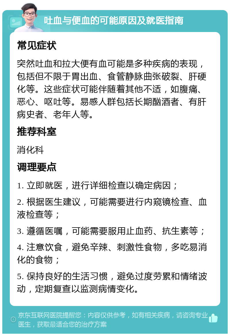 吐血与便血的可能原因及就医指南 常见症状 突然吐血和拉大便有血可能是多种疾病的表现，包括但不限于胃出血、食管静脉曲张破裂、肝硬化等。这些症状可能伴随着其他不适，如腹痛、恶心、呕吐等。易感人群包括长期酗酒者、有肝病史者、老年人等。 推荐科室 消化科 调理要点 1. 立即就医，进行详细检查以确定病因； 2. 根据医生建议，可能需要进行内窥镜检查、血液检查等； 3. 遵循医嘱，可能需要服用止血药、抗生素等； 4. 注意饮食，避免辛辣、刺激性食物，多吃易消化的食物； 5. 保持良好的生活习惯，避免过度劳累和情绪波动，定期复查以监测病情变化。